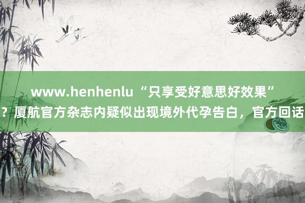 www.henhenlu “只享受好意思好效果”？厦航官方杂志内疑似出现境外代孕告白，官方回话
