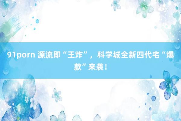 91porn 源流即“王炸”，科学城全新四代宅“爆款”来袭！