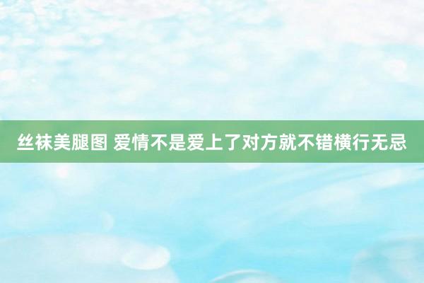 丝袜美腿图 爱情不是爱上了对方就不错横行无忌