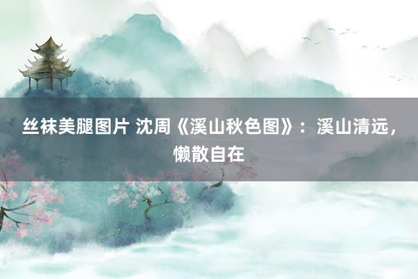丝袜美腿图片 沈周《溪山秋色图》：溪山清远，懒散自在