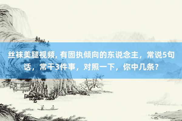 丝袜美腿视频， 有固执倾向的东说念主，常说5句话，常干3件事，对照一下，你中几条？