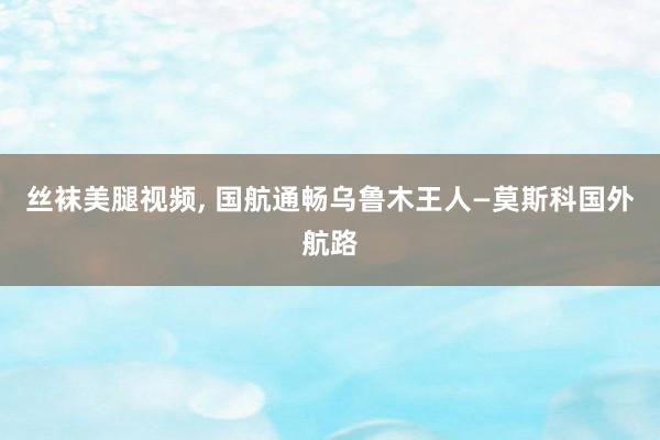 丝袜美腿视频， 国航通畅乌鲁木王人—莫斯科国外航路