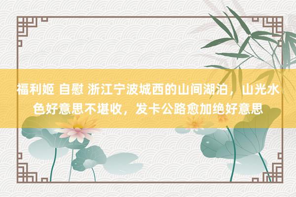 福利姬 自慰 浙江宁波城西的山间湖泊，山光水色好意思不堪收，发卡公路愈加绝好意思