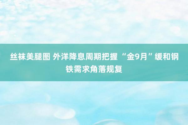 丝袜美腿图 外洋降息周期把握 “金9月”缓和钢铁需求角落规复