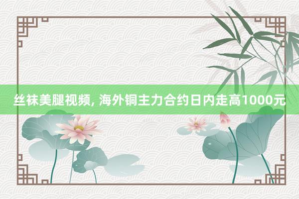 丝袜美腿视频， 海外铜主力合约日内走高1000元