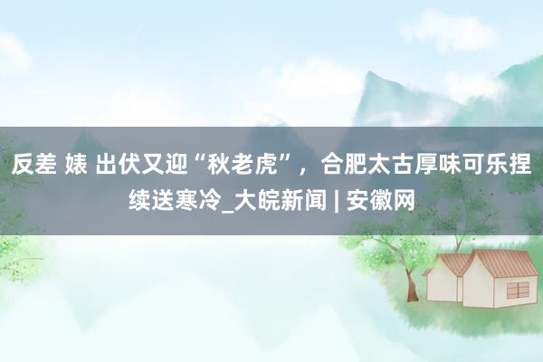 反差 婊 出伏又迎“秋老虎”，合肥太古厚味可乐捏续送寒冷_大皖新闻 | 安徽网