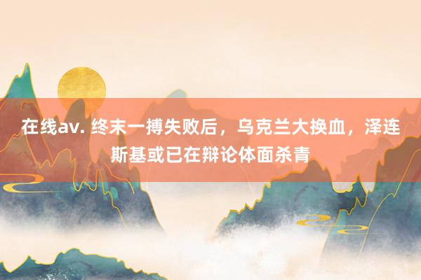 在线av. 终末一搏失败后，乌克兰大换血，泽连斯基或已在辩论体面杀青