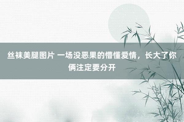 丝袜美腿图片 一场没恶果的懵懂爱情，长大了你俩注定要分开