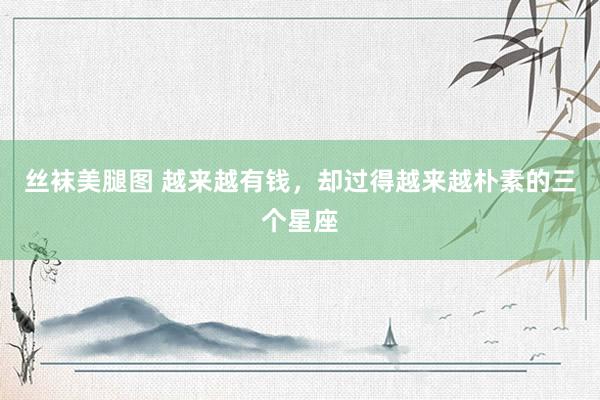丝袜美腿图 越来越有钱，却过得越来越朴素的三个星座