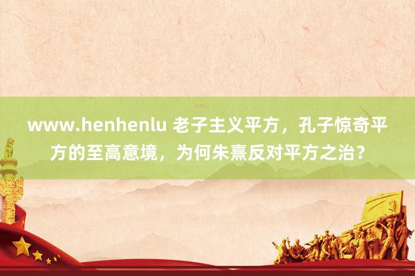 www.henhenlu 老子主义平方，孔子惊奇平方的至高意境，为何朱熹反对平方之治？