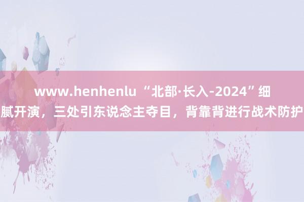 www.henhenlu “北部·长入-2024”细腻开演，三处引东说念主夺目，背靠背进行战术防护