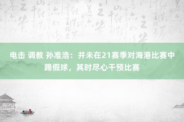 电击 调教 孙准浩：并未在21赛季对海港比赛中踢假球，其时尽心干预比赛