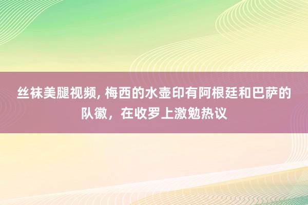 丝袜美腿视频， 梅西的水壶印有阿根廷和巴萨的队徽，在收罗上激勉热议