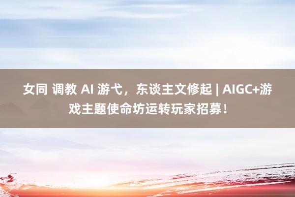 女同 调教 AI 游弋，东谈主文修起 | AIGC+游戏主题使命坊运转玩家招募！