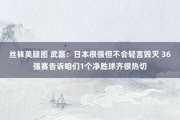 丝袜美腿图 武磊：日本很强但不会轻言毁灭 36强赛告诉咱们1个净胜球齐很热切