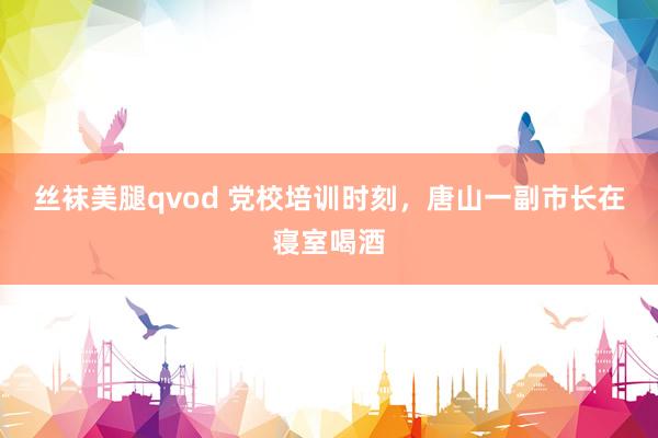 丝袜美腿qvod 党校培训时刻，唐山一副市长在寝室喝酒