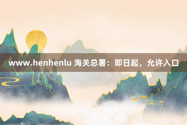 www.henhenlu 海关总署：即日起，允许入口
