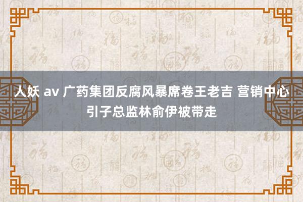 人妖 av 广药集团反腐风暴席卷王老吉 营销中心引子总监林俞伊被带走