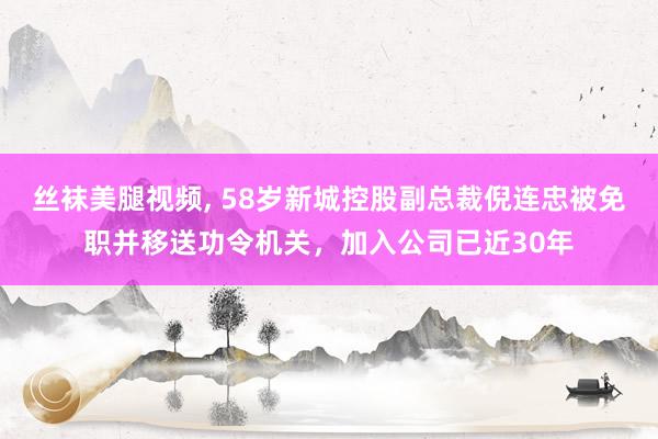 丝袜美腿视频， 58岁新城控股副总裁倪连忠被免职并移送功令机关，加入公司已近30年