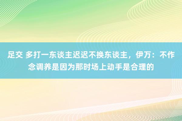 足交 多打一东谈主迟迟不换东谈主，伊万：不作念调养是因为那时场上动手是合理的