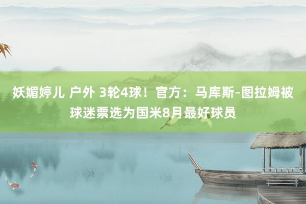 妖媚婷儿 户外 3轮4球！官方：马库斯-图拉姆被球迷票选为国米8月最好球员
