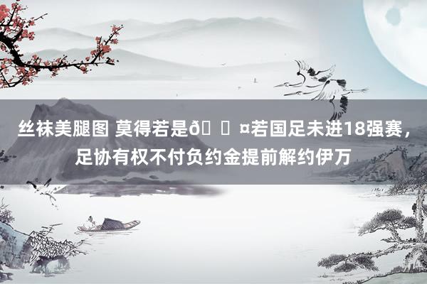 丝袜美腿图 莫得若是😤若国足未进18强赛，足协有权不付负约金提前解约伊万