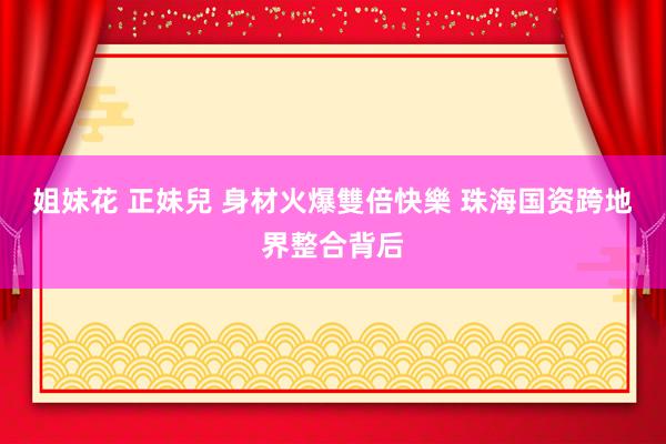 姐妹花 正妹兒 身材火爆雙倍快樂 珠海国资跨地界整合背后