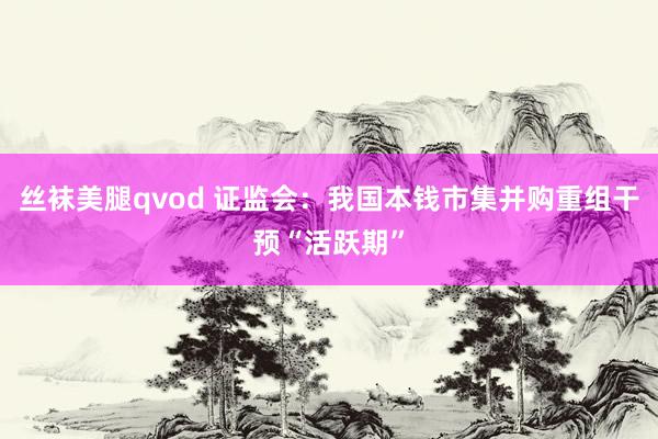 丝袜美腿qvod 证监会：我国本钱市集并购重组干预“活跃期”