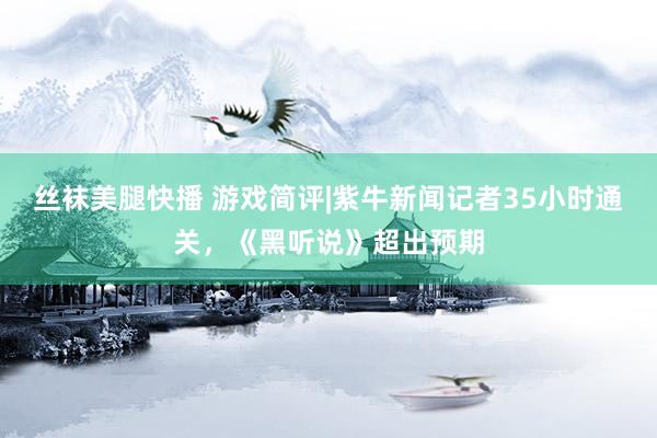 丝袜美腿快播 游戏简评|紫牛新闻记者35小时通关，《黑听说》超出预期