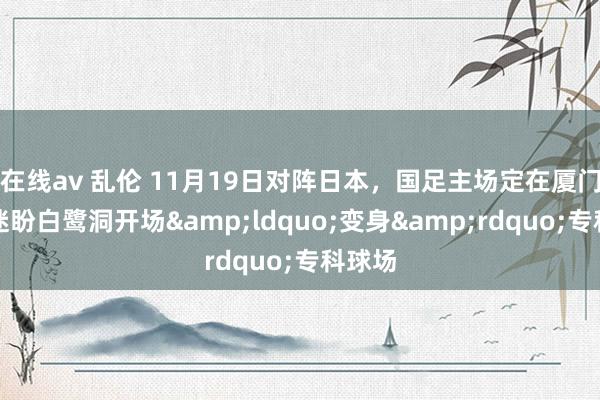 在线av 乱伦 11月19日对阵日本，国足主场定在厦门！球迷盼白鹭洞开场&ldquo;变身&rdquo;专科球场
