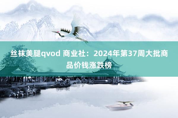 丝袜美腿qvod 商业社：2024年第37周大批商品价钱涨跌榜