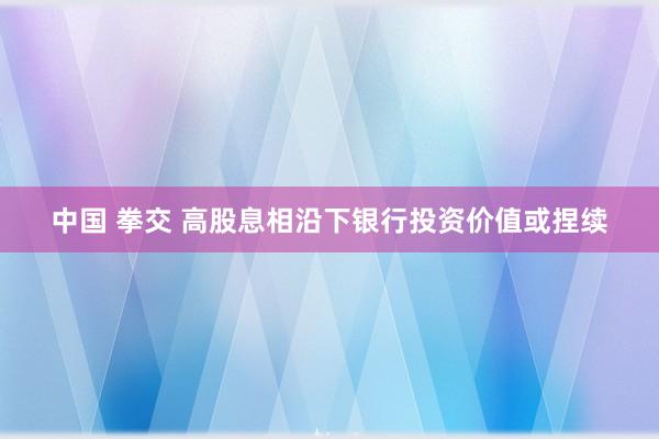 中国 拳交 高股息相沿下银行投资价值或捏续
