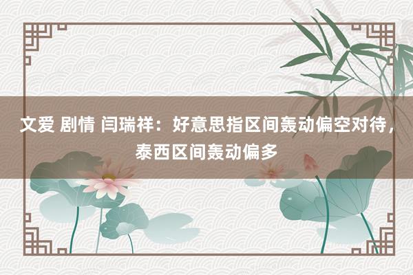 文爱 剧情 闫瑞祥：好意思指区间轰动偏空对待，泰西区间轰动偏多