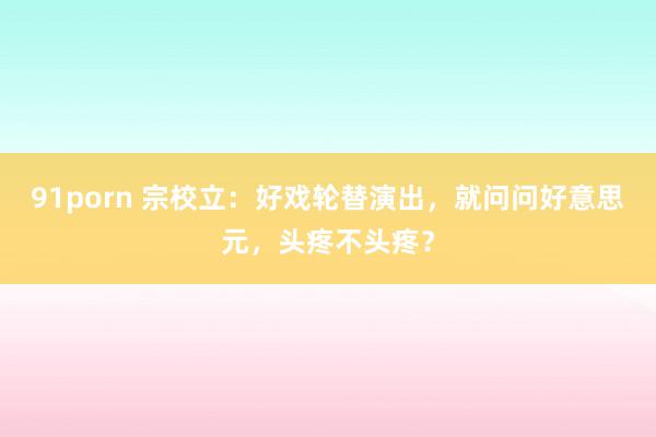 91porn 宗校立：好戏轮替演出，就问问好意思元，头疼不头疼？