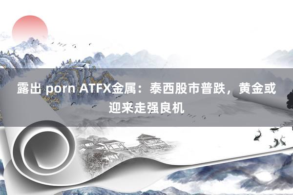 露出 porn ATFX金属：泰西股市普跌，黄金或迎来走强良机