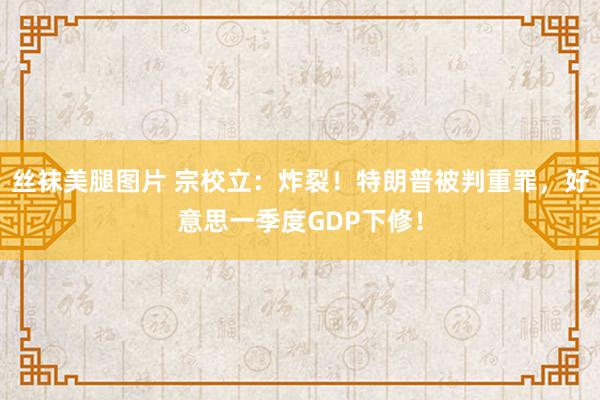 丝袜美腿图片 宗校立：炸裂！特朗普被判重罪，好意思一季度GDP下修！