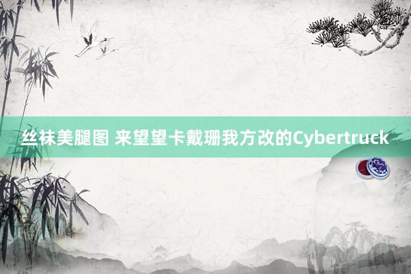 丝袜美腿图 来望望卡戴珊我方改的Cybertruck