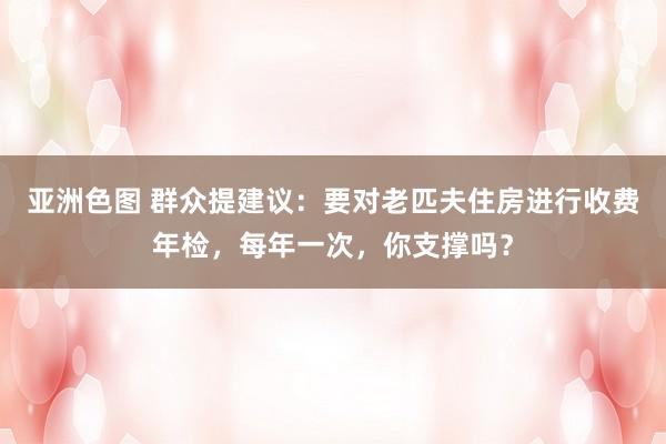 亚洲色图 群众提建议：要对老匹夫住房进行收费年检，每年一次，你支撑吗？
