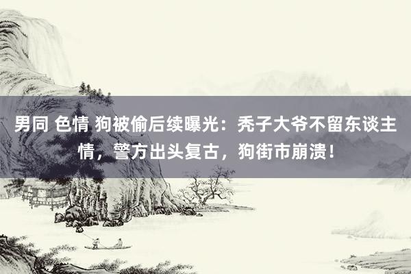 男同 色情 狗被偷后续曝光：秃子大爷不留东谈主情，警方出头复古，狗街市崩溃！