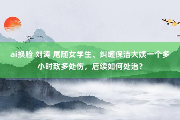 ai换脸 刘涛 尾随女学生、纠缠保洁大姨一个多小时致多处伤，后续如何处治？