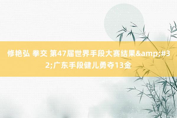 修艳弘 拳交 第47届世界手段大赛结果&#32;广东手段健儿勇夺13金