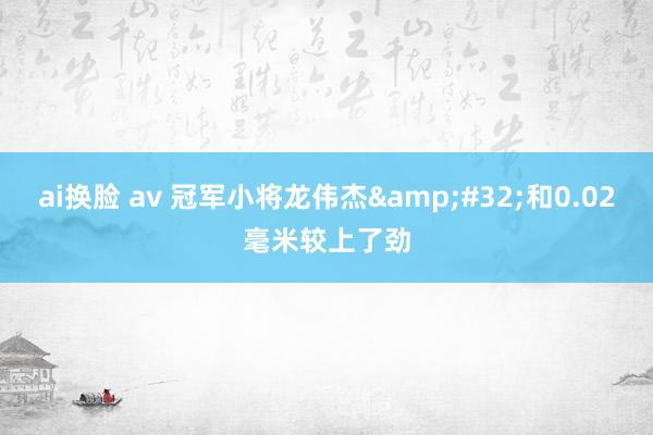 ai换脸 av 冠军小将龙伟杰&#32;和0.02毫米较上了劲