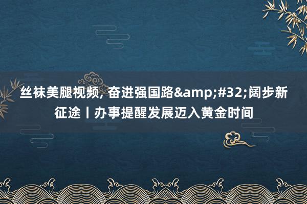 丝袜美腿视频， 奋进强国路&#32;阔步新征途丨办事提醒发展迈入黄金时间