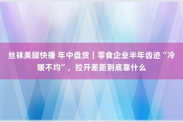 丝袜美腿快播 年中盘货｜零食企业半年齿迹“冷暖不均”，拉开差距到底靠什么