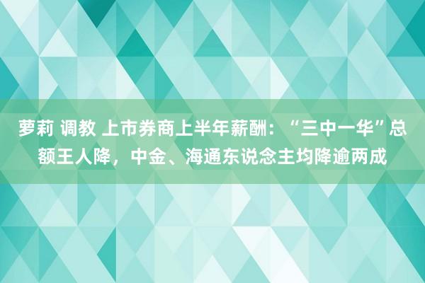 萝莉 调教 上市券商上半年薪酬：“三中一华”总额王人降，中金、海通东说念主均降逾两成