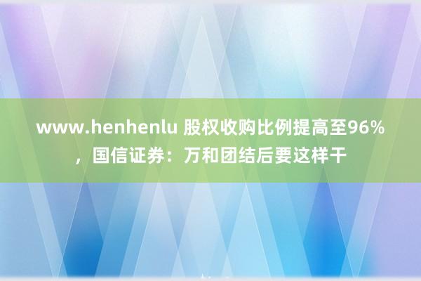 www.henhenlu 股权收购比例提高至96%，国信证券：万和团结后要这样干