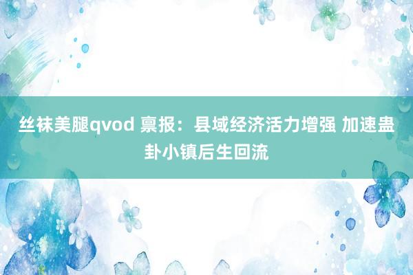 丝袜美腿qvod 禀报：县域经济活力增强 加速蛊卦小镇后生回流