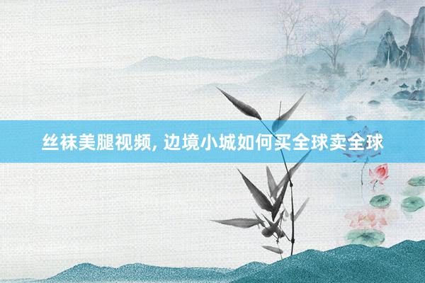 丝袜美腿视频， 边境小城如何买全球卖全球