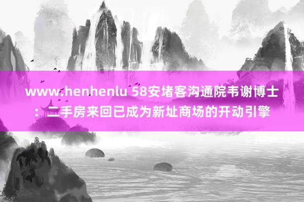 www.henhenlu 58安堵客沟通院韦谢博士：二手房来回已成为新址商场的开动引擎