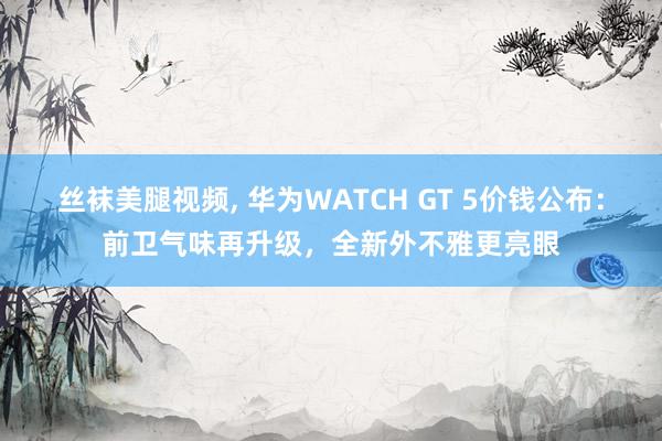 丝袜美腿视频， 华为WATCH GT 5价钱公布：前卫气味再升级，全新外不雅更亮眼